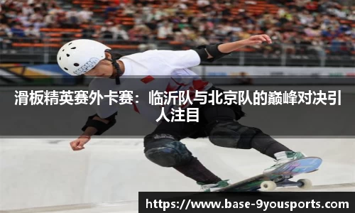 滑板精英赛外卡赛：临沂队与北京队的巅峰对决引人注目